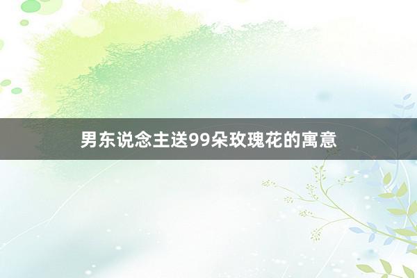 男东说念主送99朵玫瑰花的寓意